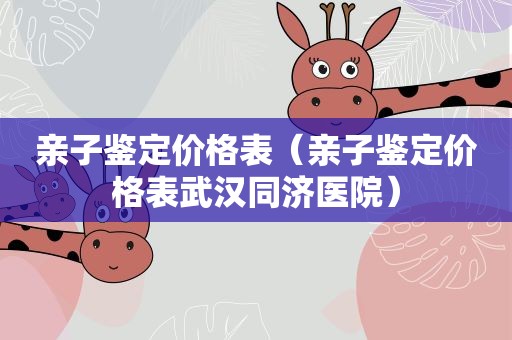 亲子鉴定价格表（亲子鉴定价格表武汉同济医院）
