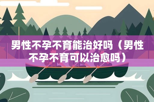 男性不孕不育能治好吗(男性不孕不育可以治愈吗) 男性不孕不育能治好吗(男性不孕不育可以治愈吗)