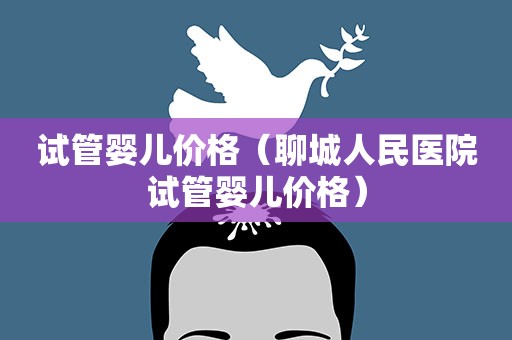 试管婴儿价格(聊城人民医院试管婴儿价格) 试管婴儿价格(聊城人民医院试管婴儿价格)
