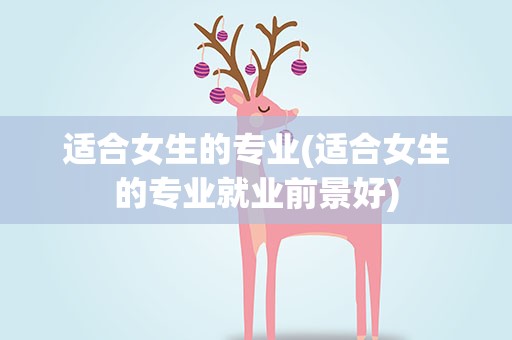 适合女生的专业(适合女生的专业就业前景好)
