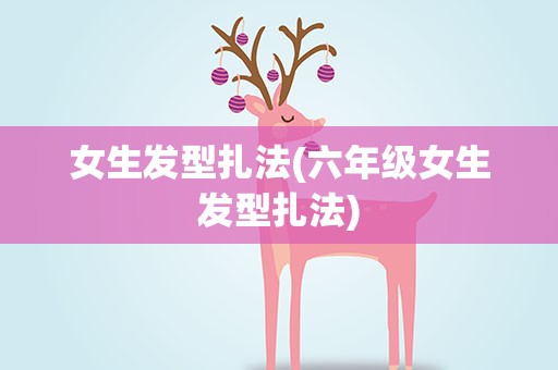 女生发型扎法(六年级女生发型扎法)