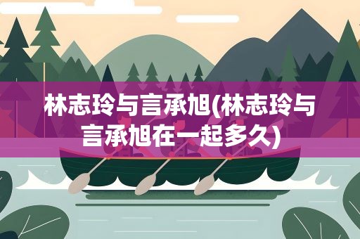 林志玲与言承旭(林志玲与言承旭在一起多久) 林志玲与言承旭(林志玲与言承旭在一起多久)