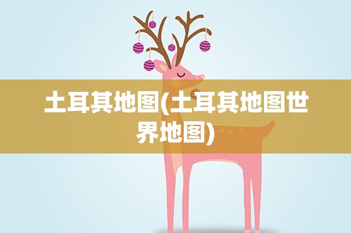 土耳其地图(土耳其地图世界地图) 土耳其地图(土耳其地图世界地图)