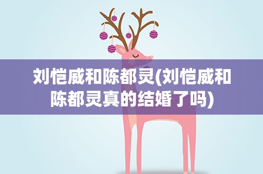 刘恺威和陈都灵(刘恺威和陈都灵真的结婚了吗)