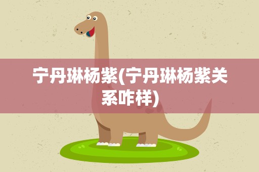 宁丹琳杨紫(宁丹琳杨紫关系咋样)