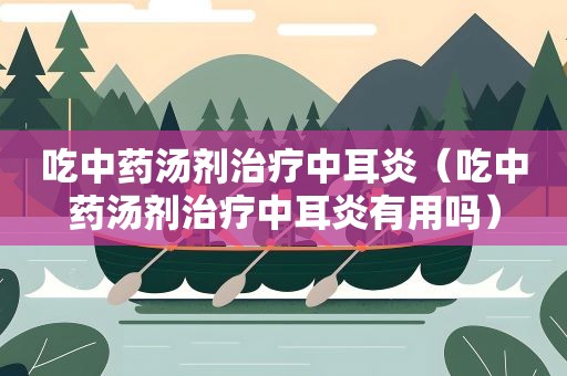 吃中药汤剂治疗中耳炎（吃中药汤剂治疗中耳炎有用吗）