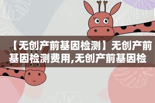 【无创产前基因检测】无创产前基因检测费用,无创产前基因检测准确率