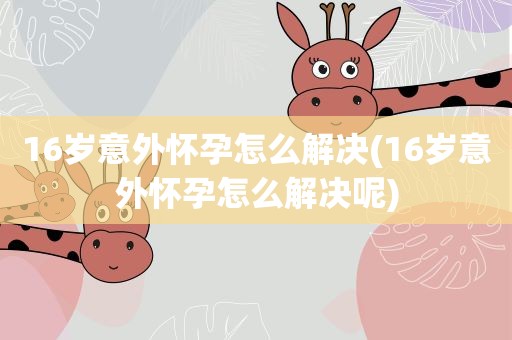 16岁意外怀孕怎么解决(16岁意外怀孕怎么解决呢) 16岁意外怀孕怎么解决(16岁意外怀孕怎么解决呢)