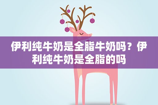 伊利纯牛奶是全脂牛奶吗?伊利纯牛奶是全脂的吗 伊利纯牛奶是全脂牛奶吗?伊利纯牛奶是全脂的吗
