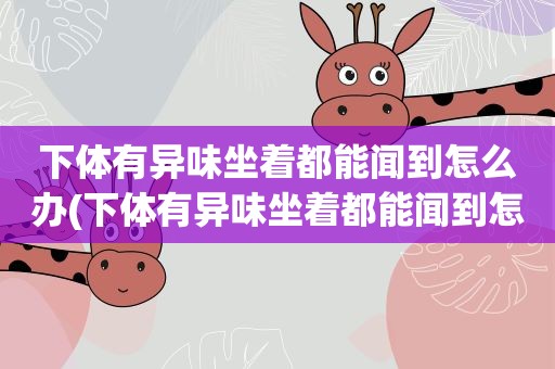 下体有异味坐着都能闻到怎么办(下体有异味坐着都能闻到怎么办不痒) 下体有异味坐着都能闻到怎么办(下体有异味坐着都能闻到怎么办不痒)