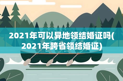 2021年可以异地领结婚证吗(2021年跨省领结婚证)